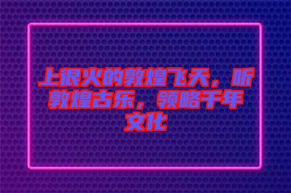 上很火的敦煌飛天，聽敦煌古樂，領(lǐng)略千年文化
