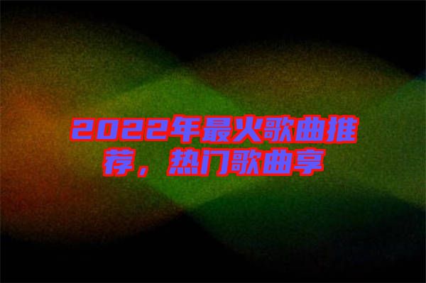 2022年最火歌曲推薦，熱門歌曲享