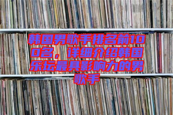 韓國(guó)男歌手排名前100名，詳細(xì)介紹韓國(guó)樂(lè)壇最具影響力的男歌手