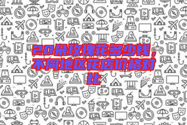 20朵玫瑰花多少錢(qián)，不同地區(qū)花店價(jià)格對(duì)比