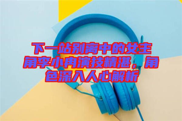 下一站別離中的女主角李小冉演技精湛，角色深入人心解析