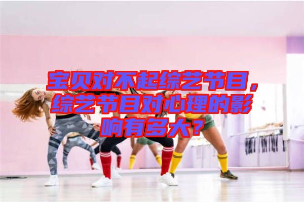 寶貝對(duì)不起綜藝節(jié)目，綜藝節(jié)目對(duì)心理的影響有多大？