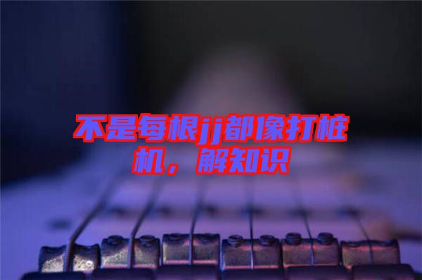 不是每根jj都像打樁機(jī)，解知識