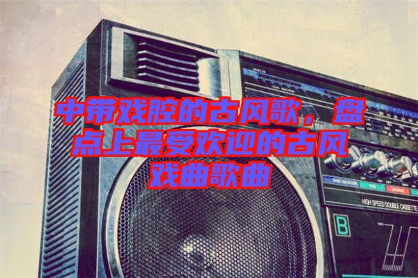 中帶戲腔的古風(fēng)歌，盤點(diǎn)上最受歡迎的古風(fēng)戲曲歌曲