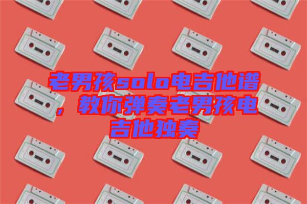 老男孩solo電吉他譜，教你彈奏老男孩電吉他獨奏