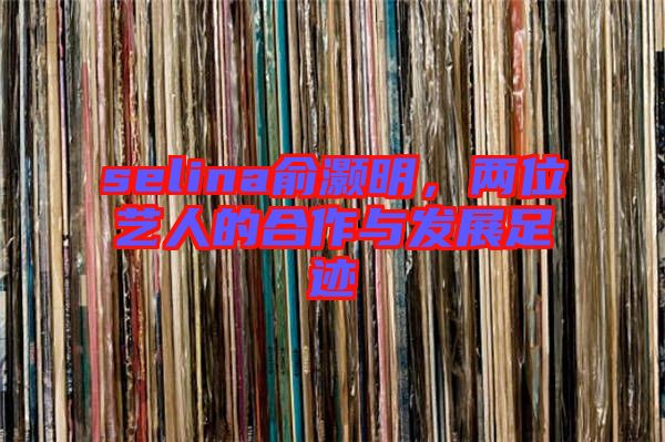 selina俞灝明，兩位藝人的合作與發(fā)展足跡