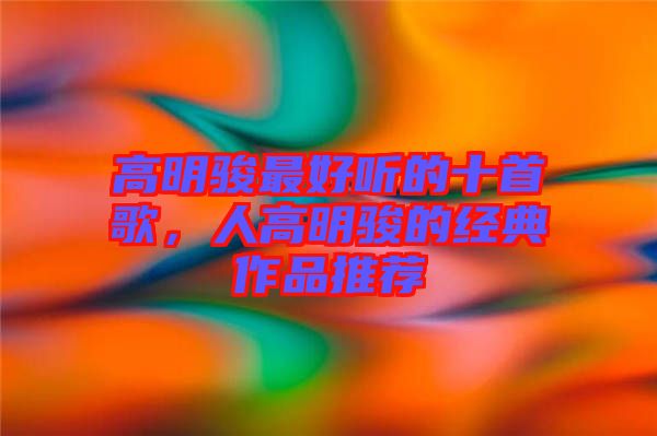 高明駿最好聽的十首歌，人高明駿的經(jīng)典作品推薦