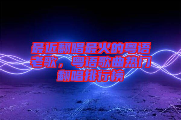 最近翻唱最火的粵語老歌，粵語歌曲熱門翻唱排行榜