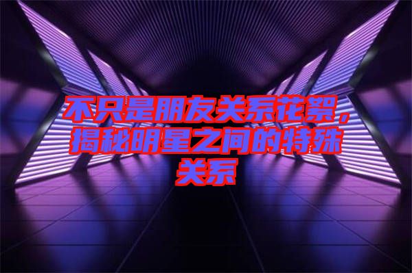 不只是朋友關(guān)系花絮，揭秘明星之間的特殊關(guān)系