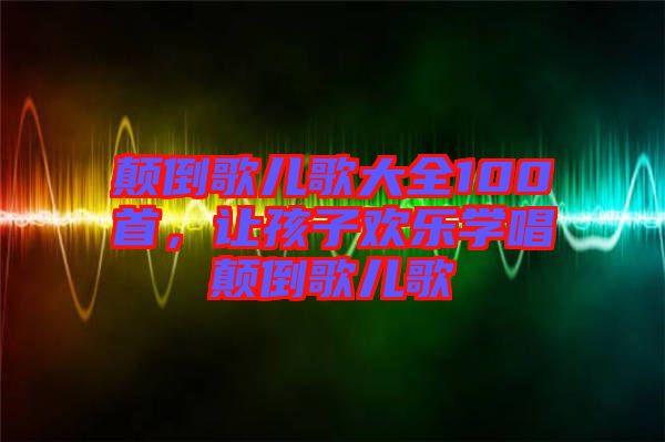 顛倒歌兒歌大全100首，讓孩子歡樂學(xué)唱顛倒歌兒歌