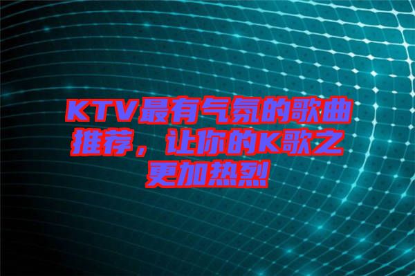 KTV最有氣氛的歌曲推薦，讓你的K歌之更加熱烈