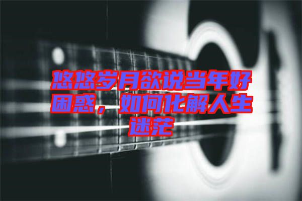 悠悠歲月欲說當年好困惑，如何化解人生迷茫