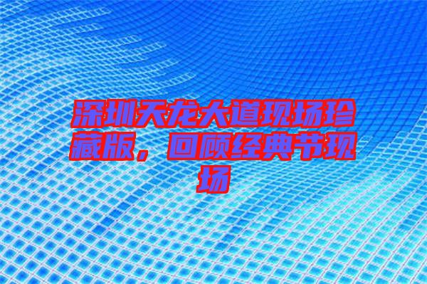 深圳天龍大道現(xiàn)場珍藏版，回顧經(jīng)典節(jié)現(xiàn)場
