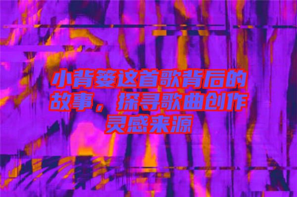 小背簍這首歌背后的故事，探尋歌曲創(chuàng)作靈感來源