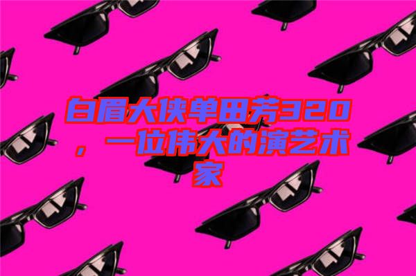 白眉大俠單田芳320，一位偉大的演藝術(shù)家