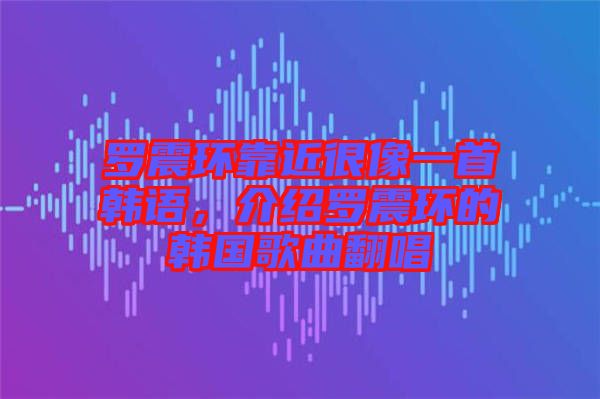 羅震環(huán)靠近很像一首韓語，介紹羅震環(huán)的韓國(guó)歌曲翻唱