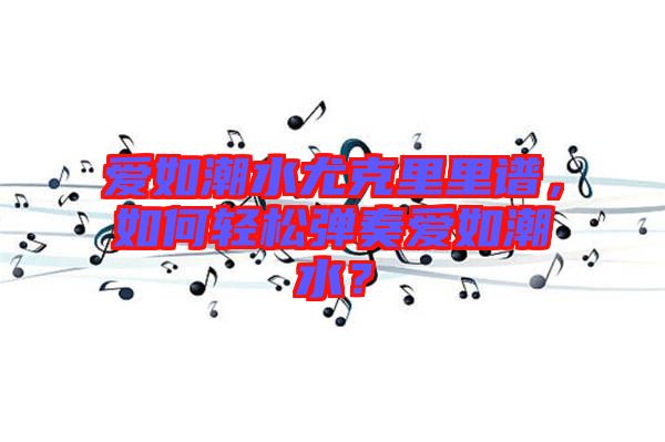 愛如潮水尤克里里譜，如何輕松彈奏愛如潮水？