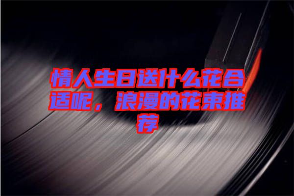 情人生日送什么花合適呢，浪漫的花束推薦