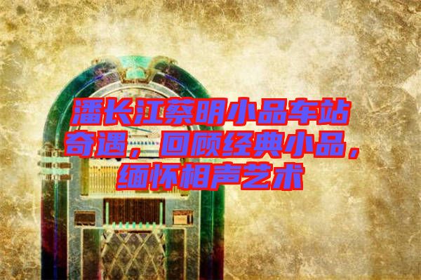 潘長(zhǎng)江蔡明小品車(chē)站奇遇，回顧經(jīng)典小品，緬懷相聲藝術(shù)