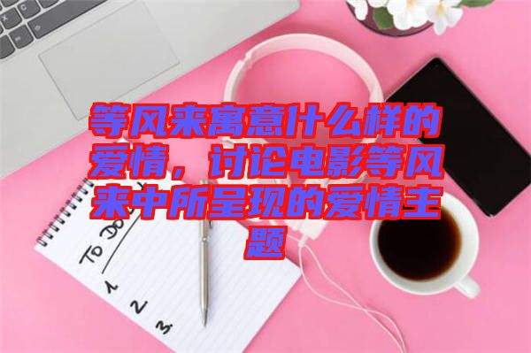等風來寓意什么樣的愛情，討論電影等風來中所呈現(xiàn)的愛情主題