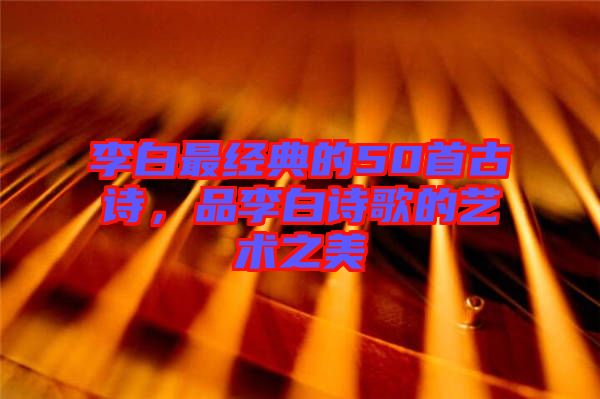 李白最經(jīng)典的50首古詩，品李白詩歌的藝術(shù)之美