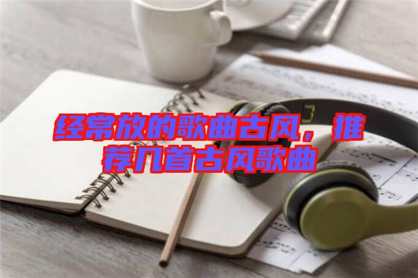 經(jīng)常放的歌曲古風(fēng)，推薦幾首古風(fēng)歌曲