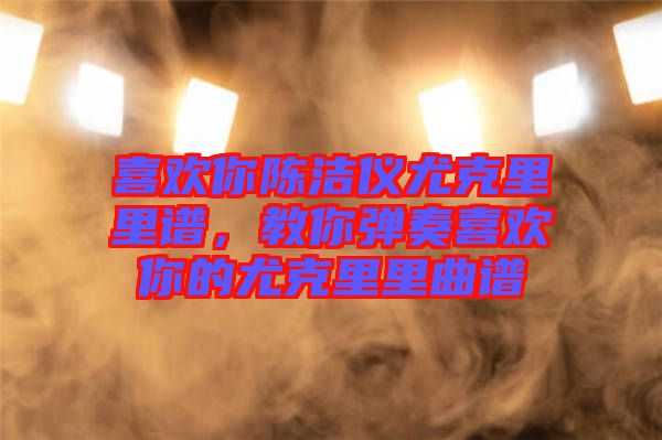 喜歡你陳潔儀尤克里里譜，教你彈奏喜歡你的尤克里里曲譜