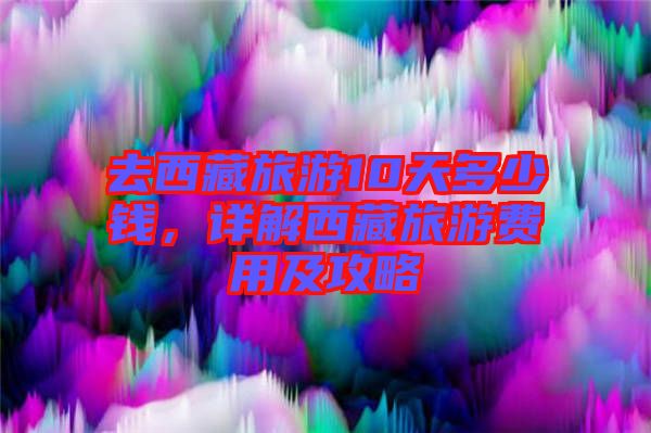去西藏旅游10天多少錢，詳解西藏旅游費用及攻略