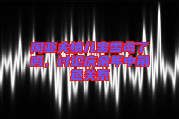 周亞夫慎兒害雪鳶了嗎，討論慶余年中角色關(guān)系