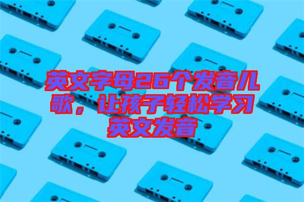 英文字母26個發(fā)音兒歌，讓孩子輕松學(xué)習(xí)英文發(fā)音