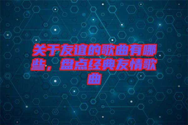 關(guān)于友誼的歌曲有哪些，盤(pán)點(diǎn)經(jīng)典友情歌曲