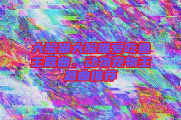 大臉貓大臉貓愛吃魚主題曲，動(dòng)物寵物主題曲推薦