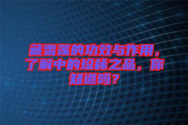 藏雪蓮的功效與作用，了解中的珍稀之品，你知道嗎？