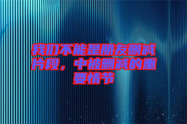 我們不能是朋友刪減片段，中被刪減的重要情節(jié)