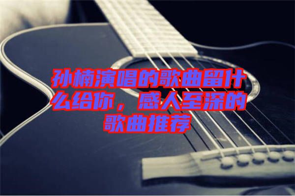 孫楠演唱的歌曲留什么給你，感人至深的歌曲推薦