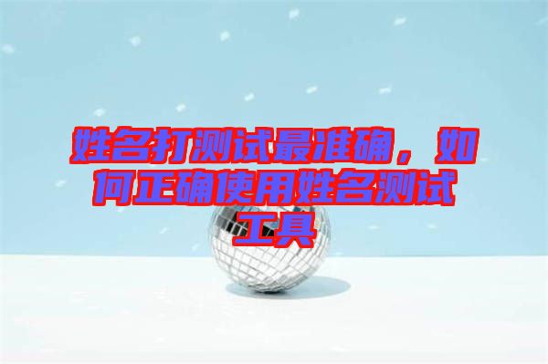 姓名打測試最準(zhǔn)確，如何正確使用姓名測試工具