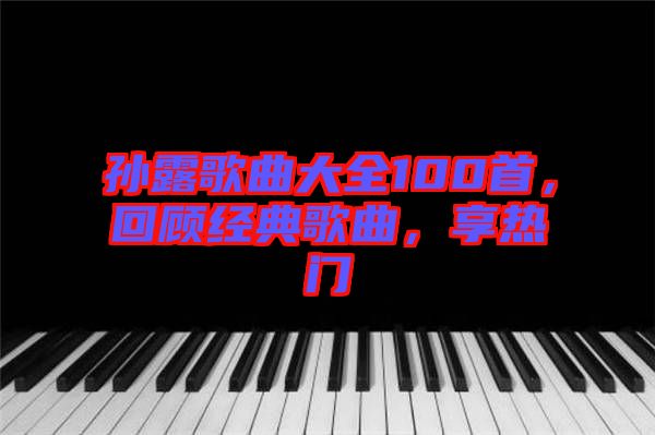 孫露歌曲大全100首，回顧經(jīng)典歌曲，享熱門(mén)