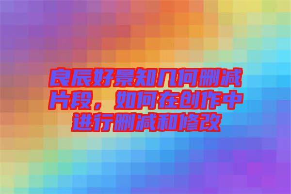 良辰好景知幾何刪減片段，如何在創(chuàng)作中進(jìn)行刪減和修改