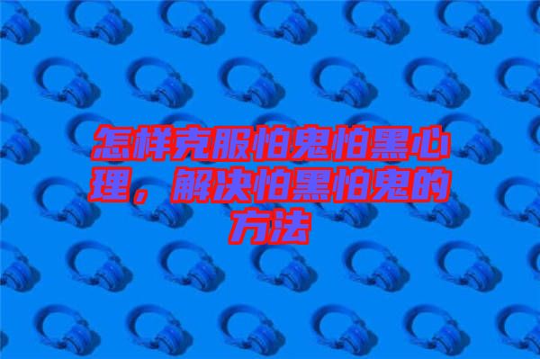 怎樣克服怕鬼怕黑心理，解決怕黑怕鬼的方法