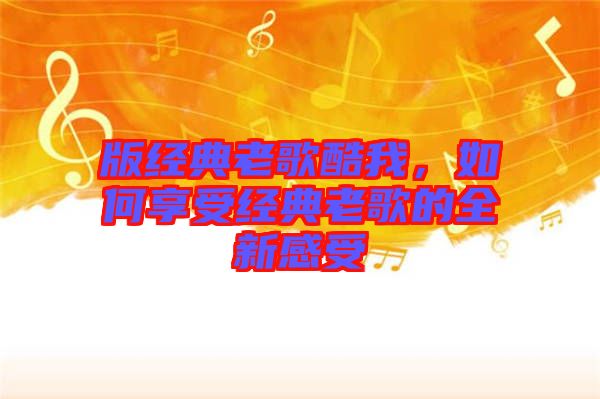 版經(jīng)典老歌酷我，如何享受經(jīng)典老歌的全新感受