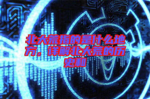 北大荒指的是什么地方，詳解北大荒的歷史和