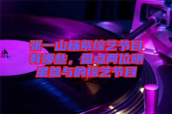 張一山楊紫綜藝節(jié)目有哪些，盤點兩位明星參與的綜藝節(jié)目