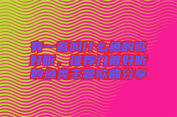 有一首叫什么魚(yú)的歌好聽(tīng)，推薦幾首好聽(tīng)的魚(yú)類主題歌曲分享