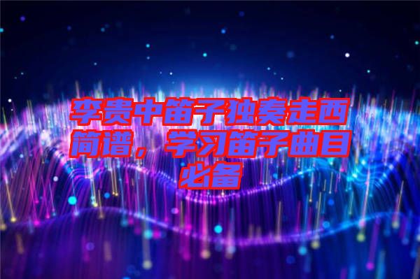 李貴中笛子獨奏走西簡譜，學(xué)習(xí)笛子曲目必備