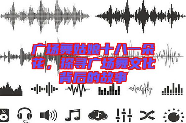 廣場舞姑娘十八一朵花，探尋廣場舞文化背后的故事