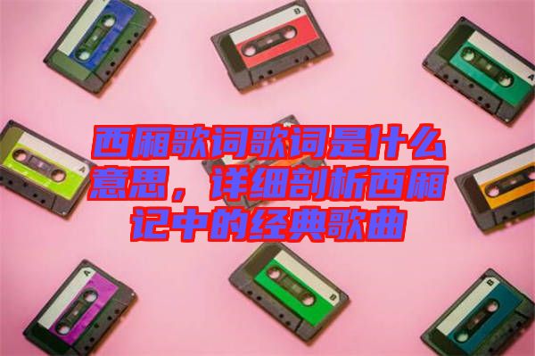 西廂歌詞歌詞是什么意思，詳細(xì)剖析西廂記中的經(jīng)典歌曲