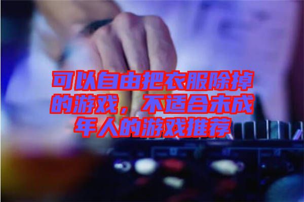 可以自由把衣服除掉的游戲，不適合未成年人的游戲推薦