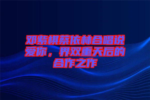 鄧紫棋蔡依林合唱說(shuō)愛(ài)你，界雙重天后的合作之作