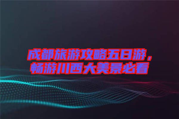 成都旅游攻略五日游，暢游川西大美景必看