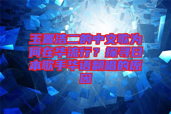 玉置浩二的中文歌為何在華流行？探尋日本歌手華語翻唱的原因